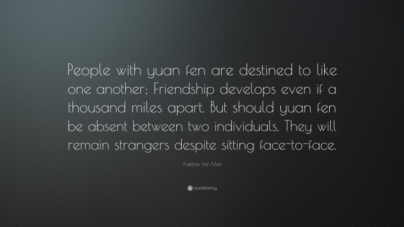 Adeline Yen Mah Quote: “People with yuan fen are destined to like one another; Friendship develops even if a thousand miles apart. But should yuan fen be absent between two individuals, They will remain strangers despite sitting face-to-face.”