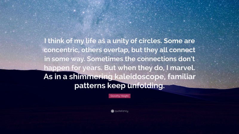 Dorothy Height Quote: “I think of my life as a unity of circles. Some are concentric, others overlap, but they all connect in some way. Sometimes the connections don’t happen for years. But when they do, I marvel. As in a shimmering kaleidoscope, familiar patterns keep unfolding.”