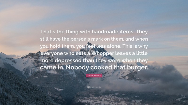 Aimee Bender Quote: “That’s the thing with handmade items. They still have the person’s mark on them, and when you hold them, you feel less alone. This is why everyone who eats a Whopper leaves a little more depressed than they were when they came in. Nobody cooked that burger.”
