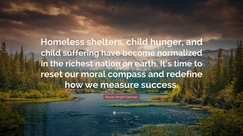 Marian Wright Edelman Quote: “Homeless shelters, child hunger, and child suffering have become normalized in the richest nation on earth. It’s time to reset our moral compass and redefine how we measure success.”