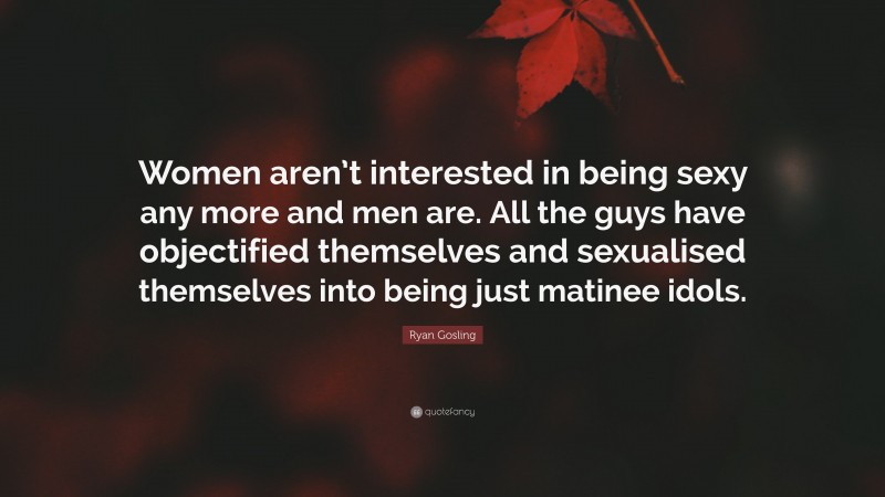 Ryan Gosling Quote: “Women aren’t interested in being sexy any more and men are. All the guys have objectified themselves and sexualised themselves into being just matinee idols.”
