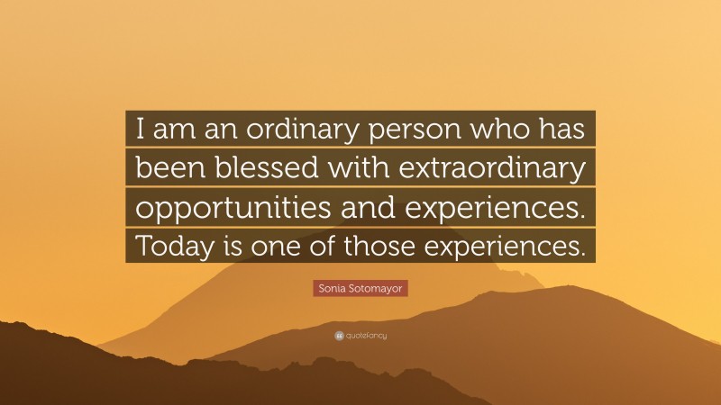 Sonia Sotomayor Quote: “I am an ordinary person who has been blessed with extraordinary opportunities and experiences. Today is one of those experiences.”