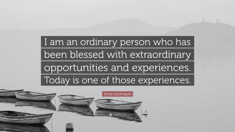 Sonia Sotomayor Quote: “I am an ordinary person who has been blessed with extraordinary opportunities and experiences. Today is one of those experiences.”