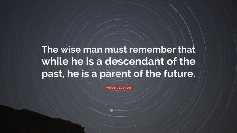 Herbert Spencer Quote: “The wise man must remember that while he is a descendant of the past, he is a parent of the future.”