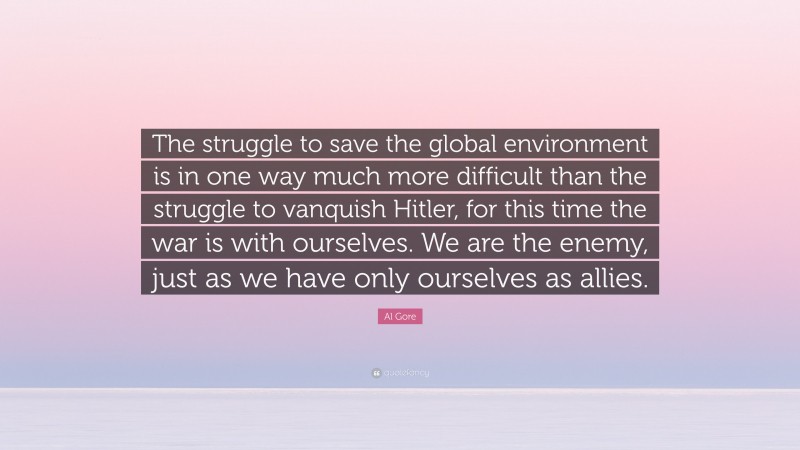 Al Gore Quote: “The struggle to save the global environment is in one way much more difficult than the struggle to vanquish Hitler, for this time the war is with ourselves. We are the enemy, just as we have only ourselves as allies.”