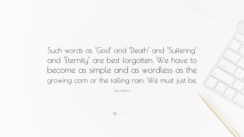 Etty Hillesum Quote: “Such words as ‘God’ and ‘Death’ and ‘Suffering’ and ‘Eternity’ are best forgotten. We have to become as simple and as wordless as the growing corn or the falling rain. We must just be.”