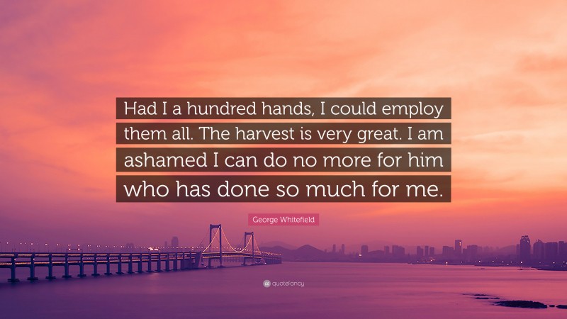 George Whitefield Quote: “Had I a hundred hands, I could employ them all. The harvest is very great. I am ashamed I can do no more for him who has done so much for me.”