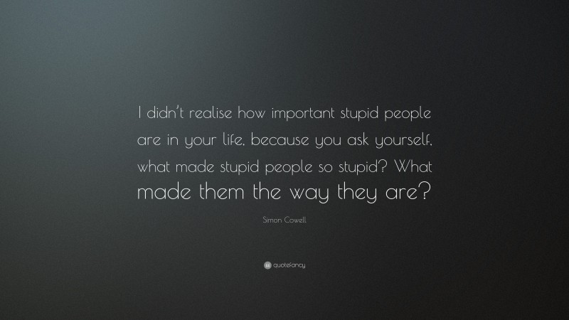 Simon Cowell Quote: “I didn’t realise how important stupid people are in your life, because you ask yourself, what made stupid people so stupid? What made them the way they are?”