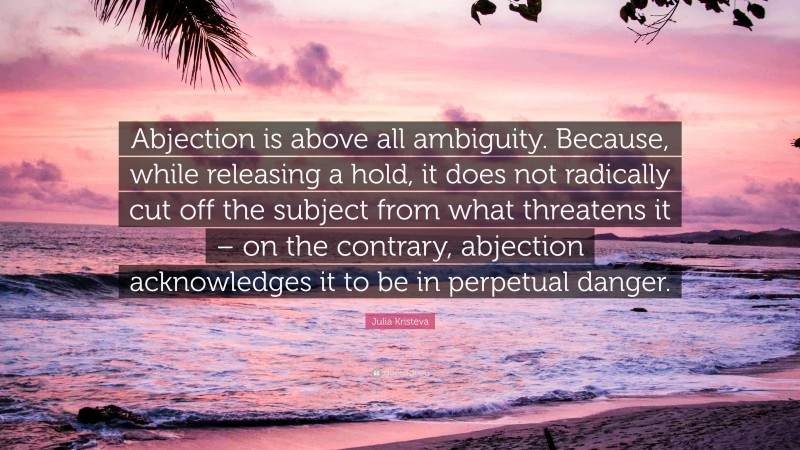Julia Kristeva Quote: “Abjection is above all ambiguity. Because, while releasing a hold, it does not radically cut off the subject from what threatens it – on the contrary, abjection acknowledges it to be in perpetual danger.”