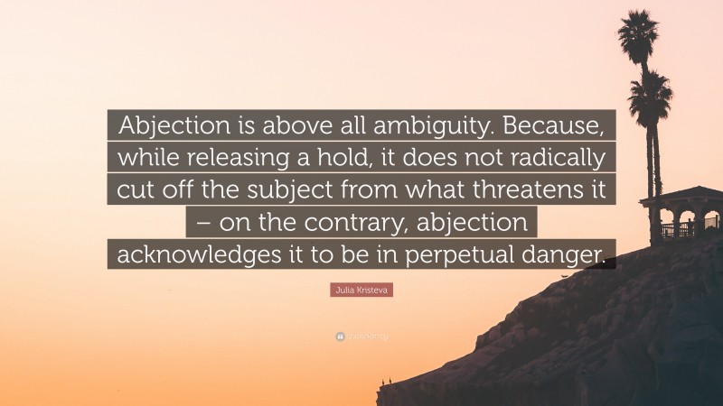 Julia Kristeva Quote: “Abjection is above all ambiguity. Because, while releasing a hold, it does not radically cut off the subject from what threatens it – on the contrary, abjection acknowledges it to be in perpetual danger.”