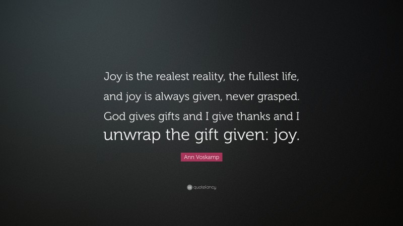 Ann Voskamp Quote: “Joy is the realest reality, the fullest life, and joy is always given, never grasped. God gives gifts and I give thanks and I unwrap the gift given: joy.”