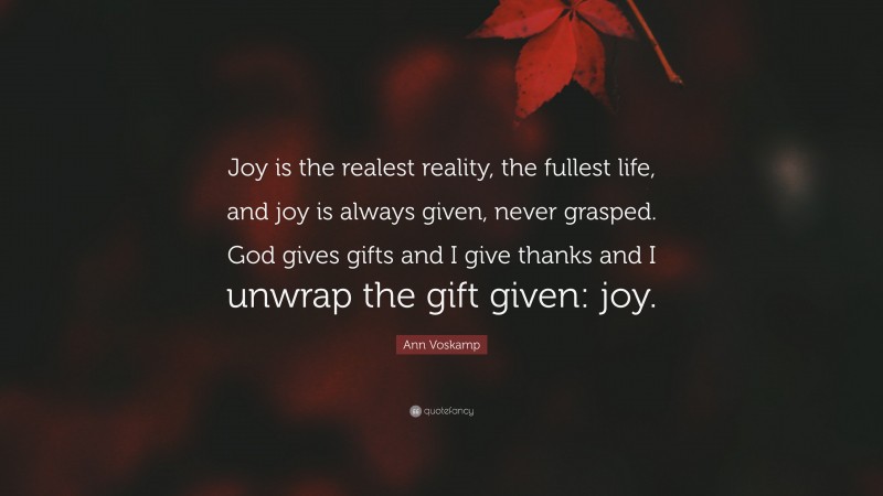 Ann Voskamp Quote: “Joy is the realest reality, the fullest life, and joy is always given, never grasped. God gives gifts and I give thanks and I unwrap the gift given: joy.”
