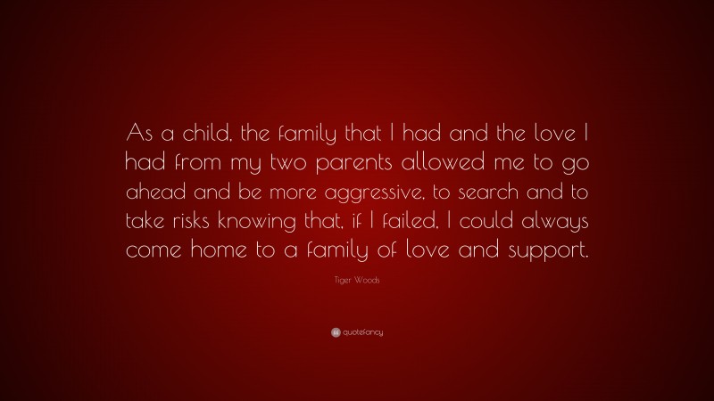 Tiger Woods Quote: “As a child, the family that I had and the love I had from my two parents allowed me to go ahead and be more aggressive, to search and to take risks knowing that, if I failed, I could always come home to a family of love and support.”