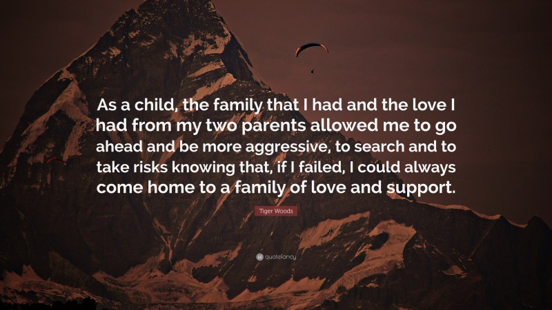 Tiger Woods Quote: “As a child, the family that I had and the love I had from my two parents allowed me to go ahead and be more aggressive, to search and to take risks knowing that, if I failed, I could always come home to a family of love and support.”