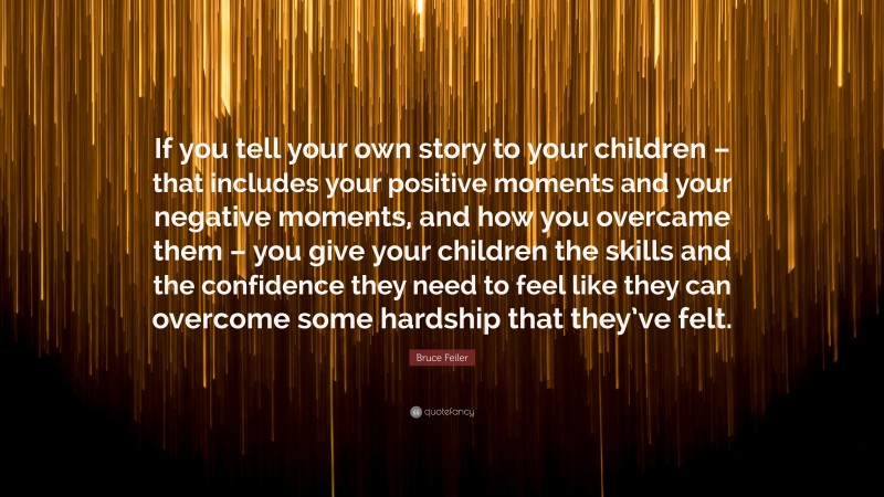 Bruce Feiler Quote: “If you tell your own story to your children – that includes your positive moments and your negative moments, and how you overcame them – you give your children the skills and the confidence they need to feel like they can overcome some hardship that they’ve felt.”