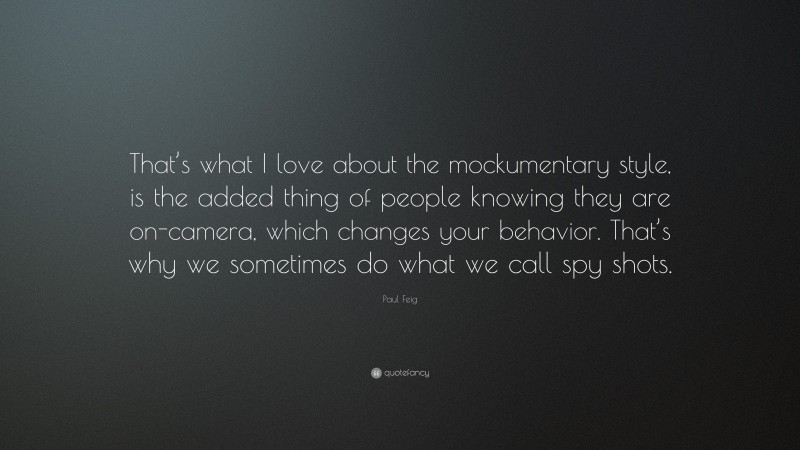Paul Feig Quote: “That’s what I love about the mockumentary style, is the added thing of people knowing they are on-camera, which changes your behavior. That’s why we sometimes do what we call spy shots.”