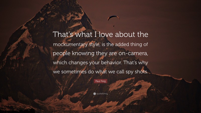 Paul Feig Quote: “That’s what I love about the mockumentary style, is the added thing of people knowing they are on-camera, which changes your behavior. That’s why we sometimes do what we call spy shots.”