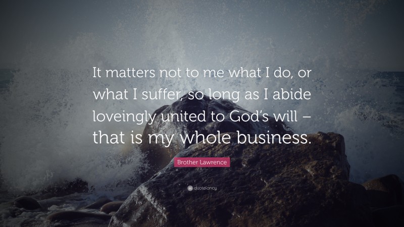 Brother Lawrence Quote: “It matters not to me what I do, or what I suffer, so long as I abide loveingly united to God’s will – that is my whole business.”