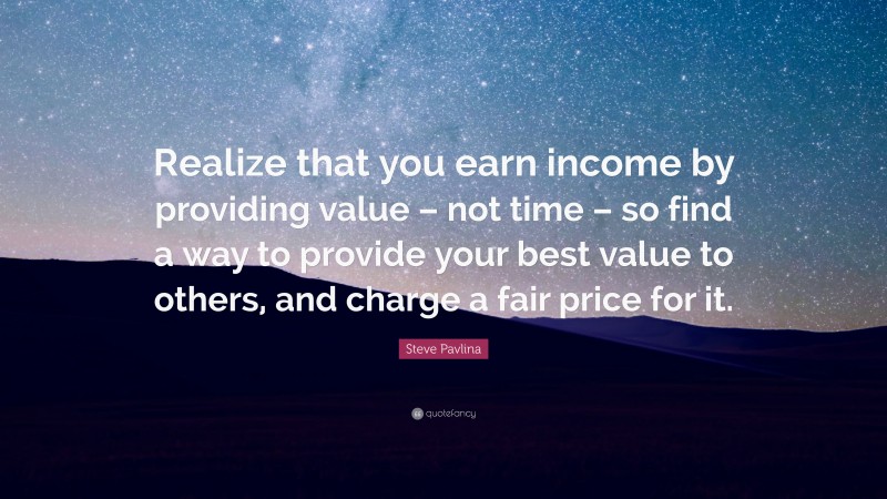 Steve Pavlina Quote: “Realize that you earn income by providing value – not time – so find a way to provide your best value to others, and charge a fair price for it.”