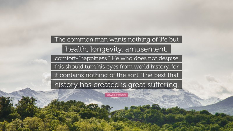 Oswald Spengler Quote: “The common man wants nothing of life but health, longevity, amusement, comfort-“happiness.” He who does not despise this should turn his eyes from world history, for it contains nothing of the sort. The best that history has created is great suffering.”