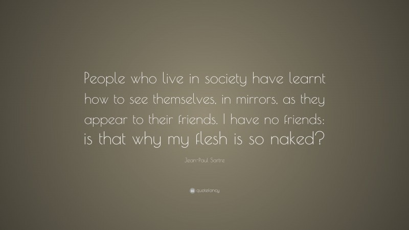 Jean-Paul Sartre Quote: “People who live in society have learnt how to see themselves, in mirrors, as they appear to their friends. I have no friends: is that why my flesh is so naked?”