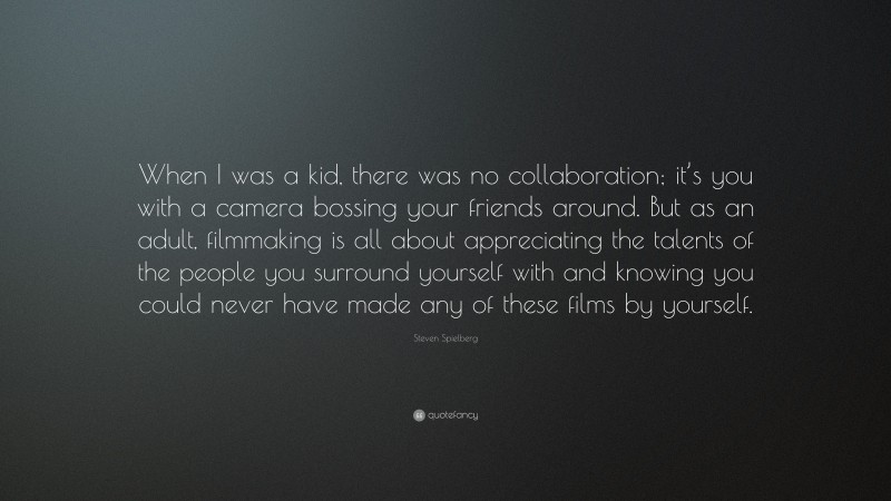 Steven Spielberg Quote: “When I was a kid, there was no collaboration; it’s you with a camera bossing your friends around. But as an adult, filmmaking is all about appreciating the talents of the people you surround yourself with and knowing you could never have made any of these films by yourself.”