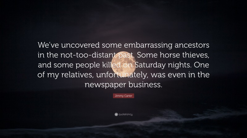 Jimmy Carter Quote: “We’ve uncovered some embarrassing ancestors in the not-too-distant past. Some horse thieves, and some people killed on Saturday nights. One of my relatives, unfortunately, was even in the newspaper business.”