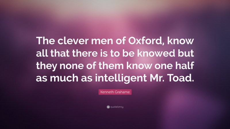 Kenneth Grahame Quote: “The clever men of Oxford, know all that there is to be knowed but they none of them know one half as much as intelligent Mr. Toad.”