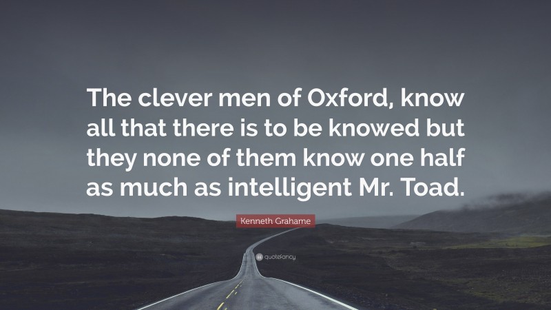 Kenneth Grahame Quote: “The clever men of Oxford, know all that there is to be knowed but they none of them know one half as much as intelligent Mr. Toad.”