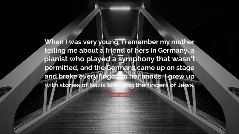 Steven Spielberg Quote: “When I was very young, I remember my mother telling me about a friend of hers in Germany, a pianist who played a symphony that wasn’t permitted, and the Germans came up on stage and broke every finger on her hands. I grew up with stories of Nazis breaking the fingers of Jews.”