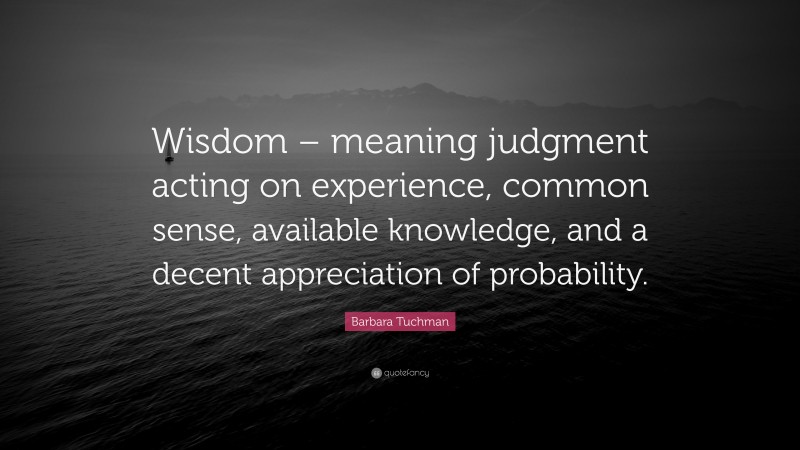 Barbara Tuchman Quote: “Wisdom – meaning judgment acting on experience, common sense, available knowledge, and a decent appreciation of probability.”