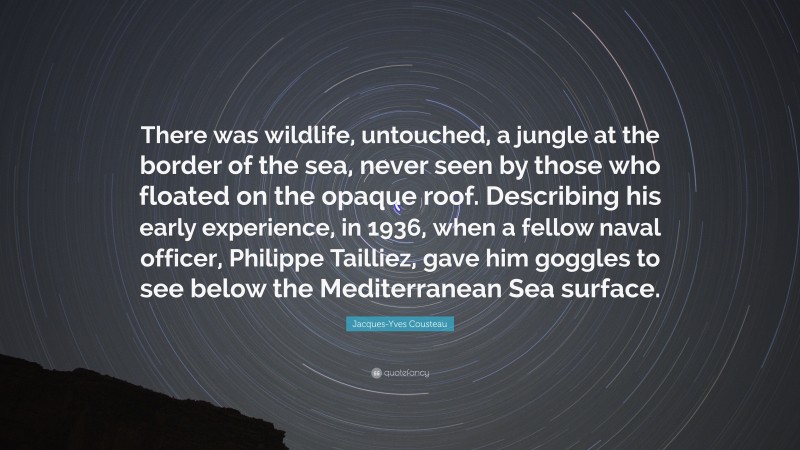 Jacques-Yves Cousteau Quote: “There was wildlife, untouched, a jungle at the border of the sea, never seen by those who floated on the opaque roof. Describing his early experience, in 1936, when a fellow naval officer, Philippe Tailliez, gave him goggles to see below the Mediterranean Sea surface.”