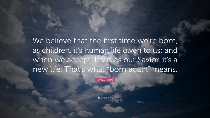 Jimmy Carter Quote: “We believe that the first time we’re born, as children, it’s human life given to us; and when we accept Jesus as our Savior, it’s a new life. That’s what “born again” means.”