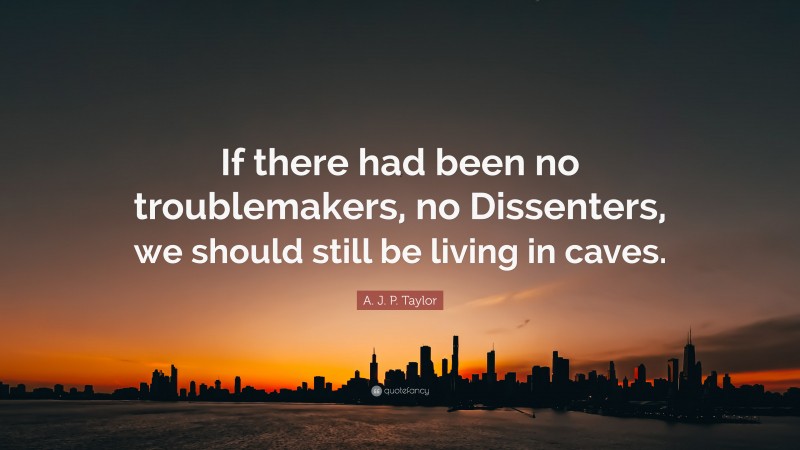 A. J. P. Taylor Quote: “If there had been no troublemakers, no Dissenters, we should still be living in caves.”
