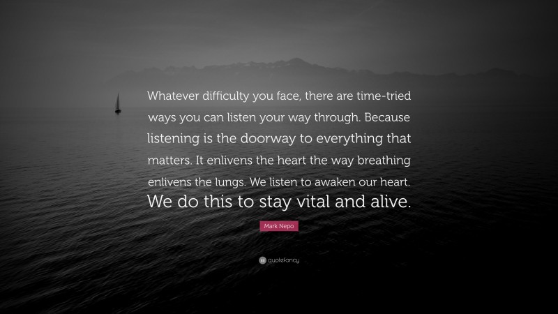 Mark Nepo Quote: “Whatever difficulty you face, there are time-tried ways you can listen your way through. Because listening is the doorway to everything that matters. It enlivens the heart the way breathing enlivens the lungs. We listen to awaken our heart. We do this to stay vital and alive.”