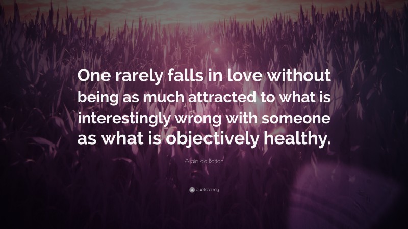 Alain de Botton Quote: “One rarely falls in love without being as much attracted to what is interestingly wrong with someone as what is objectively healthy.”