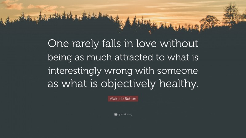 Alain de Botton Quote: “One rarely falls in love without being as much attracted to what is interestingly wrong with someone as what is objectively healthy.”