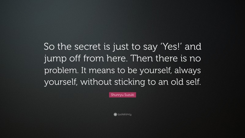 Shunryu Suzuki Quote: “So the secret is just to say ‘Yes!’ and jump off from here. Then there is no problem. It means to be yourself, always yourself, without sticking to an old self.”