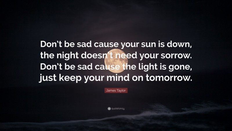 James Taylor Quote: “Don’t be sad cause your sun is down, the night doesn’t need your sorrow. Don’t be sad cause the light is gone, just keep your mind on tomorrow.”