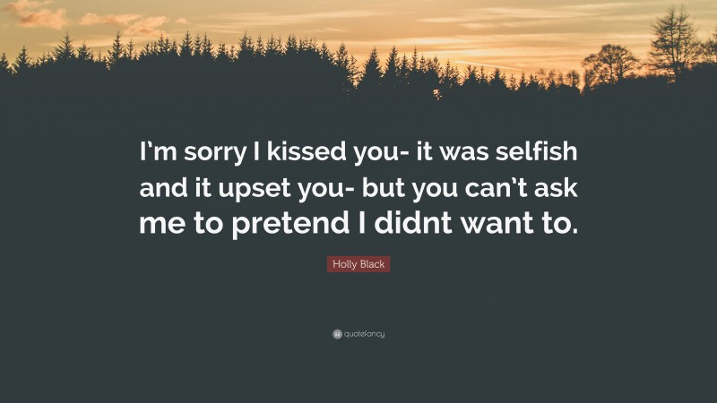 Holly Black Quote: “I’m sorry I kissed you- it was selfish and it upset you- but you can’t ask me to pretend I didnt want to.”