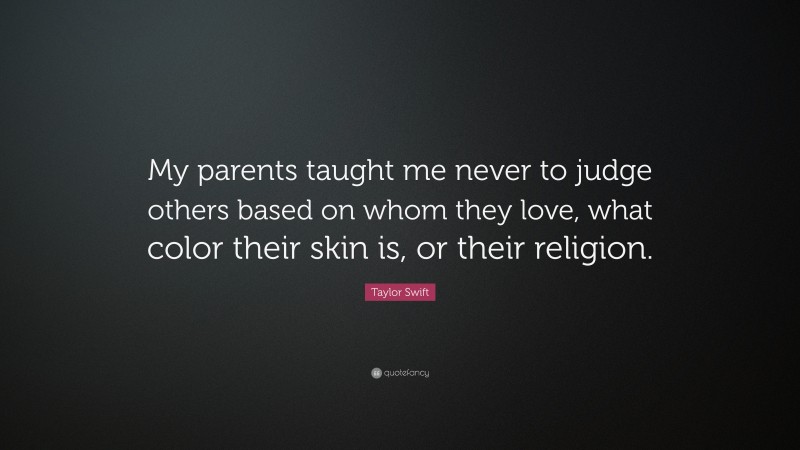 Taylor Swift Quote: “My parents taught me never to judge others based on whom they love, what color their skin is, or their religion.”