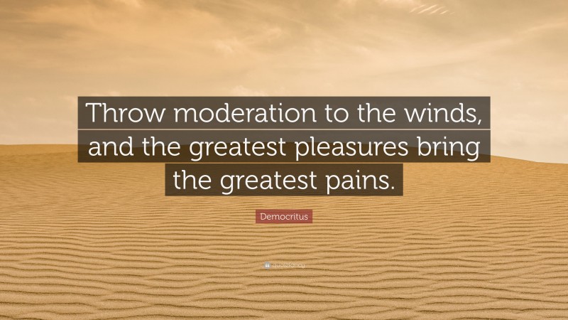 Democritus Quote: “Throw moderation to the winds, and the greatest pleasures bring the greatest pains.”