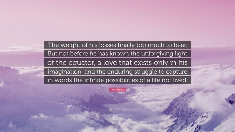 Anita Shreve Quote: “The weight of his losses finally too much to bear. But not before he has known the unforgiving light of the equator, a love that exists only in his imagination, and the enduring struggle to capture in words the infinite possibilities of a life not lived.”