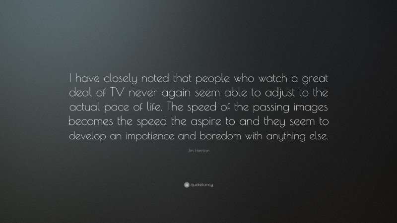 Jim Harrison Quote: “I have closely noted that people who watch a great deal of TV never again seem able to adjust to the actual pace of life. The speed of the passing images becomes the speed the aspire to and they seem to develop an impatience and boredom with anything else.”