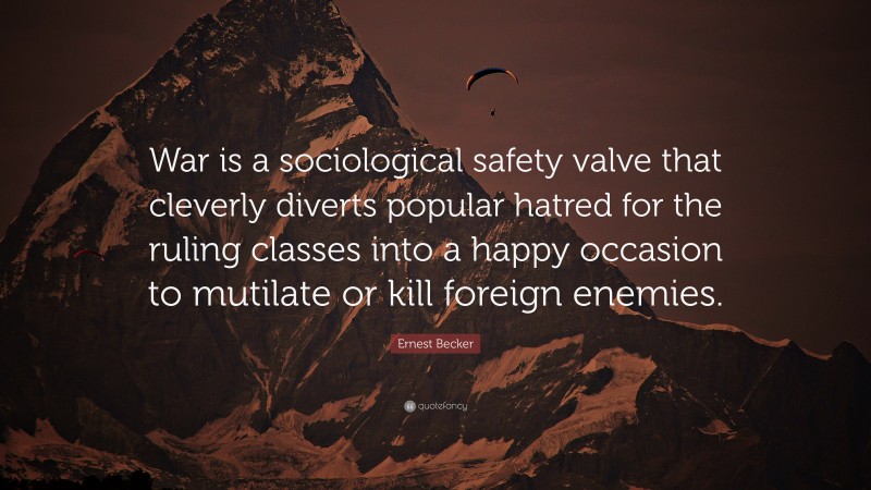 Ernest Becker Quote: “War is a sociological safety valve that cleverly diverts popular hatred for the ruling classes into a happy occasion to mutilate or kill foreign enemies.”