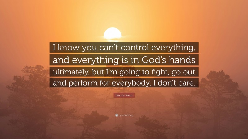 Kanye West Quote: “I know you can’t control everything, and everything is in God’s hands ultimately, but I’m going to fight, go out and perform for everybody, I don’t care.”