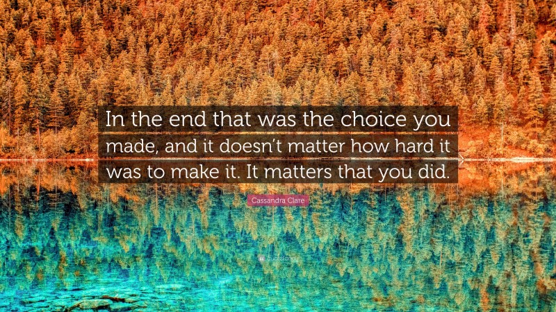 Cassandra Clare Quote: “In the end that was the choice you made, and it doesn’t matter how hard it was to make it. It matters that you did.”