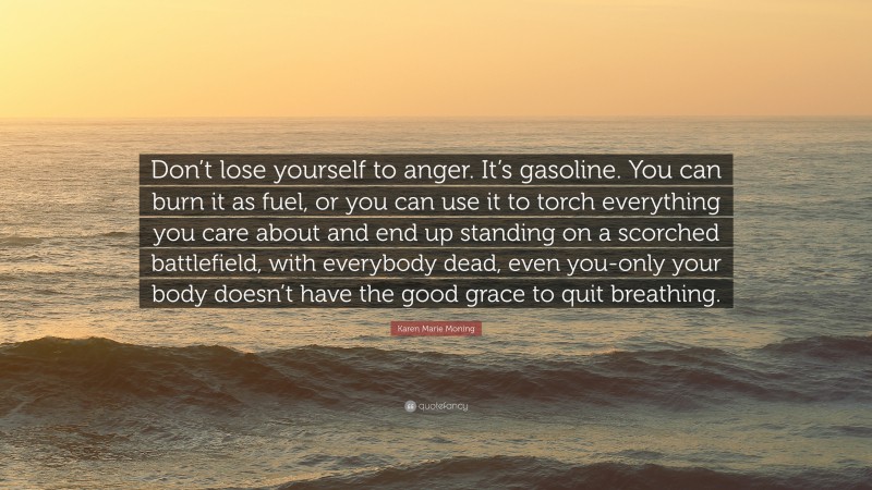 Karen Marie Moning Quote: “Don’t lose yourself to anger. It’s gasoline. You can burn it as fuel, or you can use it to torch everything you care about and end up standing on a scorched battlefield, with everybody dead, even you-only your body doesn’t have the good grace to quit breathing.”