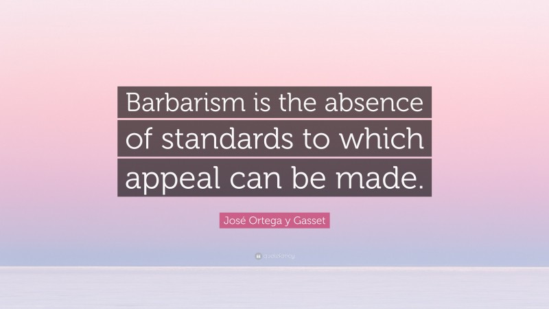 José Ortega y Gasset Quote: “Barbarism is the absence of standards to which appeal can be made.”