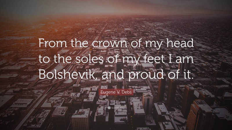 Eugene V. Debs Quote: “From the crown of my head to the soles of my feet I am Bolshevik, and proud of it.”